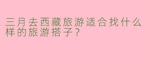 三月去西藏旅游适合找什么样的旅游搭子？