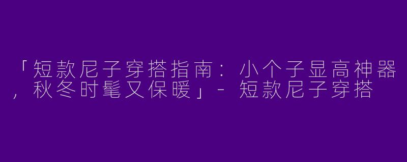 「短款尼子穿搭指南：小个子显高神器，秋冬时髦又保暖」