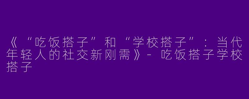 《“吃饭搭子”和“学校搭子”：当代年轻人的社交新刚需》-吃饭搭子学校搭子