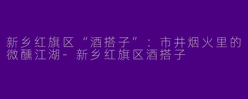 新乡红旗区“酒搭子”：市井烟火里的微醺江湖-新乡红旗区酒搭子