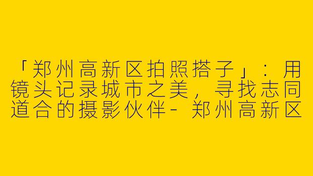 「郑州高新区拍照搭子」：用镜头记录城市之美，寻找志同道合的摄影伙伴-郑州高新区拍照搭子
