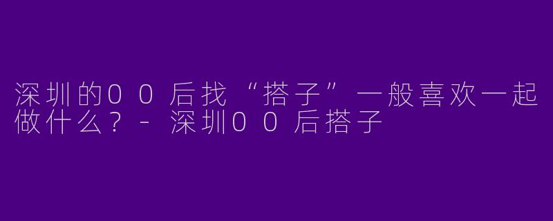 深圳的00后找“搭子”一般喜欢一起做什么?