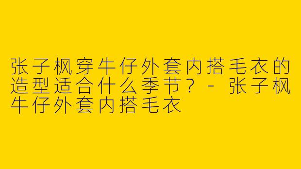张子枫穿牛仔外套内搭毛衣的造型适合什么季节？-张子枫牛仔外套内搭毛衣