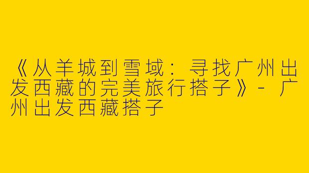 《从羊城到雪域：寻找广州出发西藏的完美旅行搭子》-广州出发西藏搭子