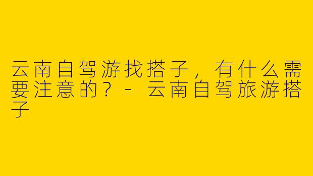 云南自驾游找搭子，有什么需要注意的？-云南自驾旅游搭子