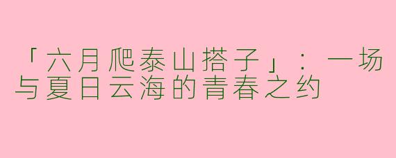 「六月爬泰山搭子」：一场与夏日云海的青春之约