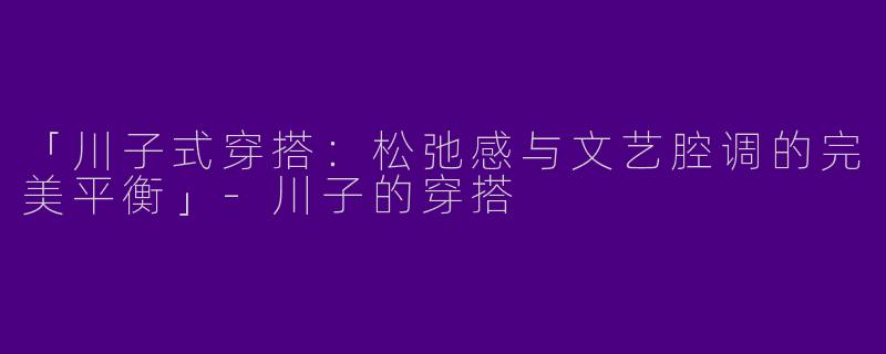 「川子式穿搭：松弛感与文艺腔调的完美平衡」-川子的穿搭