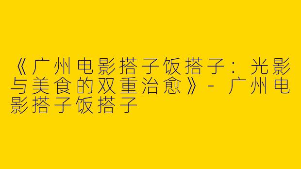 《广州电影搭子饭搭子：光影与美食的双重治愈》