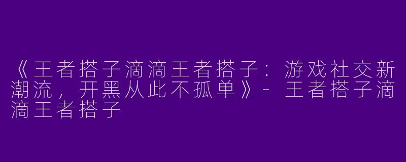 《王者搭子滴滴王者搭子：游戏社交新潮流，开黑从此不孤单》-王者搭子滴滴王者搭子
