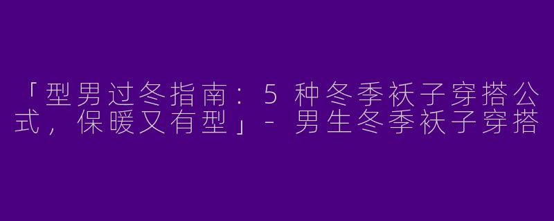 「型男过冬指南：5种冬季袄子穿搭公式，保暖又有型」-男生冬季袄子穿搭