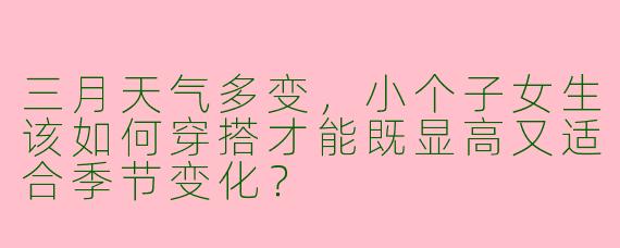 三月天气多变，小个子女生该如何穿搭才能既显高又适合季节变化？