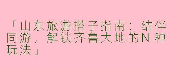 「山东旅游搭子指南：结伴同游，解锁齐鲁大地的N种玩法」