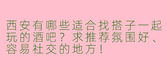 西安有哪些适合找搭子一起玩的酒吧？求推荐氛围好、容易社交的地方！