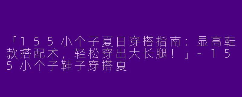 「155小个子夏日穿搭指南：显高鞋款搭配术，轻松穿出大长腿！」-155小个子鞋子穿搭夏