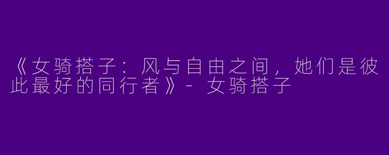 《女骑搭子：风与自由之间，她们是彼此最好的同行者》-女骑搭子