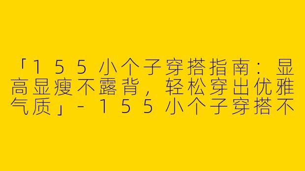 「155小个子穿搭指南：显高显瘦不露背，轻松穿出优雅气质」-155小个子穿搭不漏背