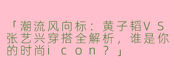 「潮流风向标：黄子韬VS张艺兴穿搭全解析，谁是你的时尚icon？」