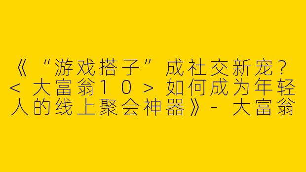 《“游戏搭子”成社交新宠？<大富翁10>如何成为年轻人的线上聚会神器》-大富翁10游戏搭子