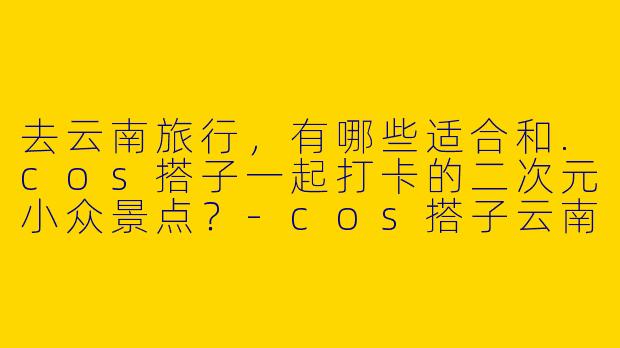 去云南旅行，有哪些适合和.cos搭子一起打卡的二次元小众景点？