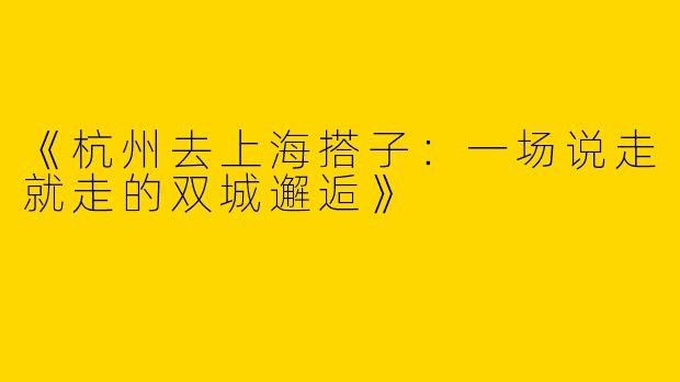 《杭州去上海搭子：一场说走就走的双城邂逅》