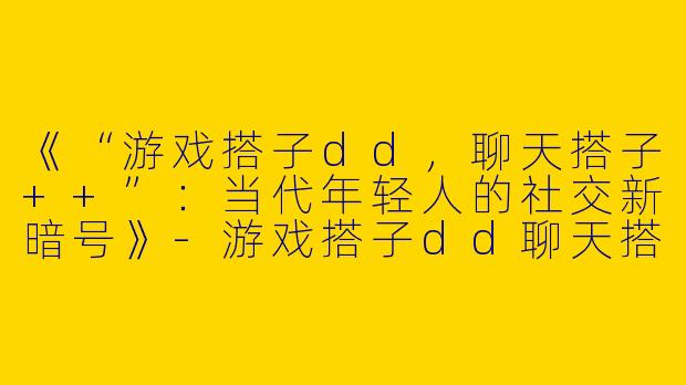 《“游戏搭子dd，聊天搭子++”：当代年轻人的社交新暗号》-游戏搭子dd聊天搭子