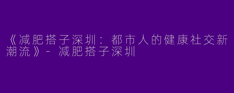 《减肥搭子深圳：都市人的健康社交新潮流》-减肥搭子深圳