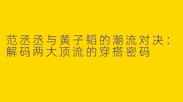 范丞丞与黄子韬的潮流对决：解码两大顶流的穿搭密码