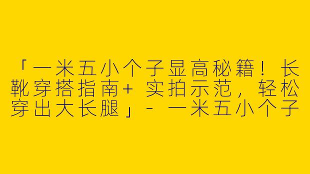 「一米五小个子显高秘籍！长靴穿搭指南+实拍示范，轻松穿出大长腿」-一米五小个子穿搭长靴图片