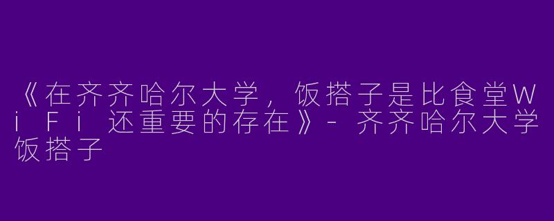 《在齐齐哈尔大学，饭搭子是比食堂WiFi还重要的存在》