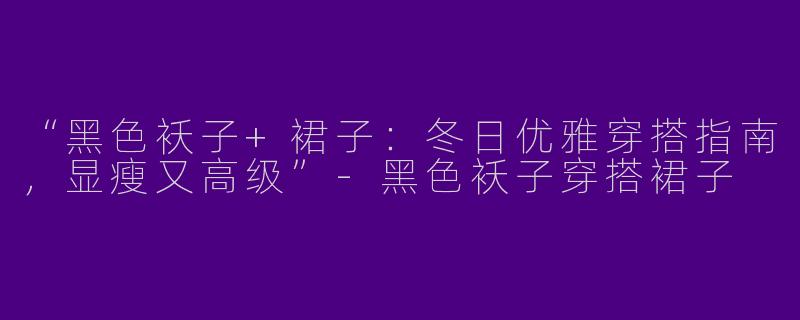 “黑色袄子+裙子：冬日优雅穿搭指南，显瘦又高级”-黑色袄子穿搭裙子