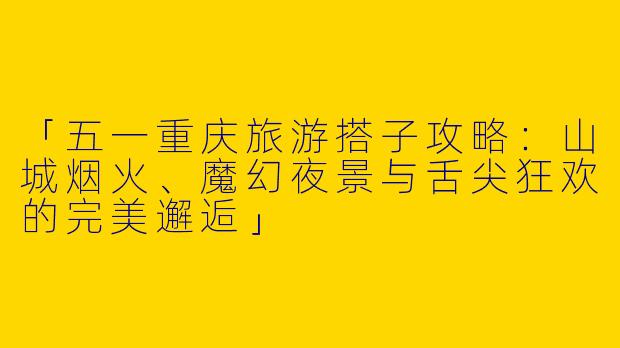 「五一重庆旅游搭子攻略：山城烟火、魔幻夜景与舌尖狂欢的完美邂逅」