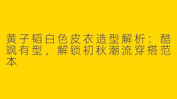 黄子韬白色皮衣造型解析：酷飒有型，解锁初秋潮流穿搭范本