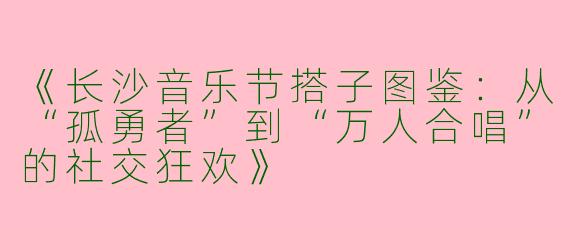 《长沙音乐节搭子图鉴：从“孤勇者”到“万人合唱”的社交狂欢》