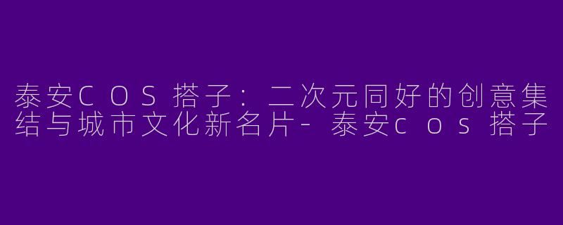 泰安COS搭子：二次元同好的创意集结与城市文化新名片-泰安cos搭子