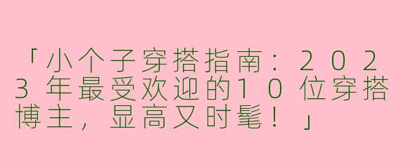 「小个子穿搭指南：2023年最受欢迎的10位穿搭博主，显高又时髦！」