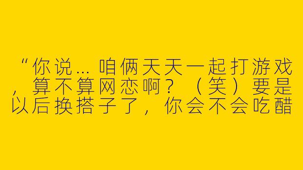 “你说…咱俩天天一起打游戏，算不算网恋啊？（笑）要是以后换搭子了，你会不会吃醋？”