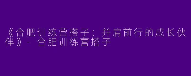 《合肥训练营搭子：并肩前行的成长伙伴》-合肥训练营搭子