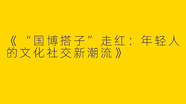 《“国博搭子”走红：年轻人的文化社交新潮流》