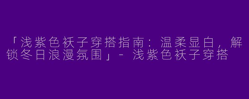 「浅紫色袄子穿搭指南：温柔显白，解锁冬日浪漫氛围」