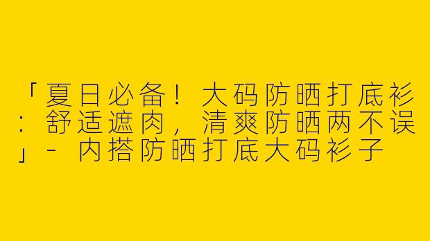 「夏日必备！大码防晒打底衫：舒适遮肉，清爽防晒两不误」