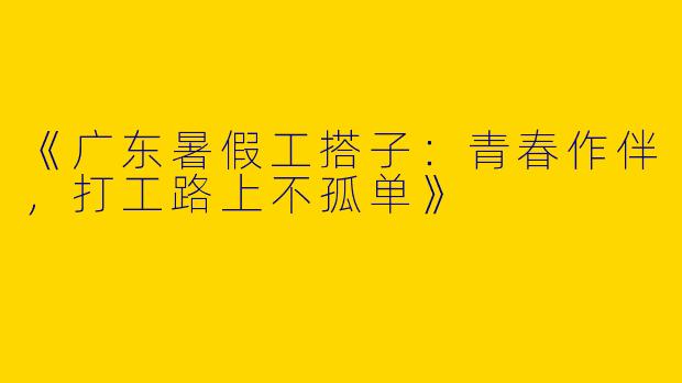 《广东暑假工搭子：青春作伴，打工路上不孤单》