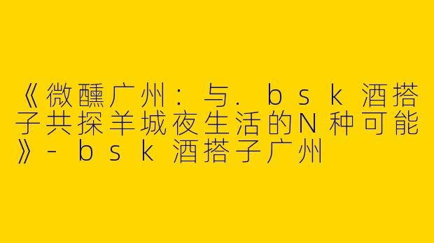 《微醺广州：与.bsk酒搭子共探羊城夜生活的N种可能》