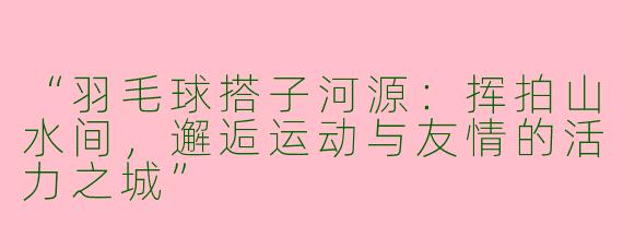“羽毛球搭子河源：挥拍山水间，邂逅运动与友情的活力之城”