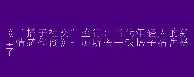 《“搭子社交”盛行：当代年轻人的新型情感代餐》-厕所搭子饭搭子宿舍搭子