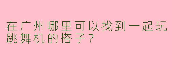 在广州哪里可以找到一起玩跳舞机的搭子？