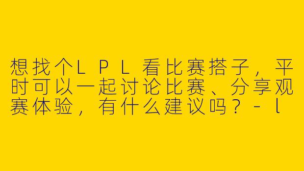 想找个LPL看比赛搭子,平时可以一起讨论比赛、分享观赛体验,有什么建议吗?