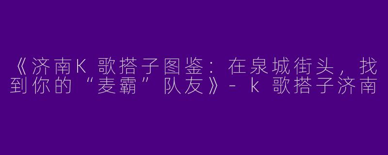 《济南K歌搭子图鉴：在泉城街头，找到你的“麦霸”队友》-k歌搭子济南