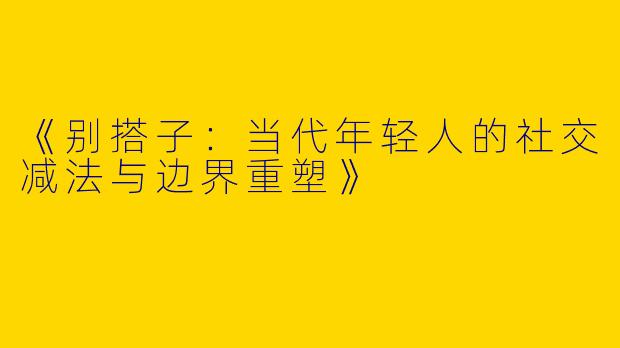《别搭子：当代年轻人的社交减法与边界重塑》