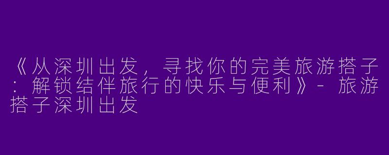 《从深圳出发，寻找你的完美旅游搭子：解锁结伴旅行的快乐与便利》-旅游搭子深圳出发