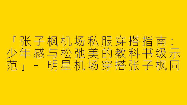 「张子枫机场私服穿搭指南：少年感与松弛美的教科书级示范」-明星机场穿搭张子枫同款